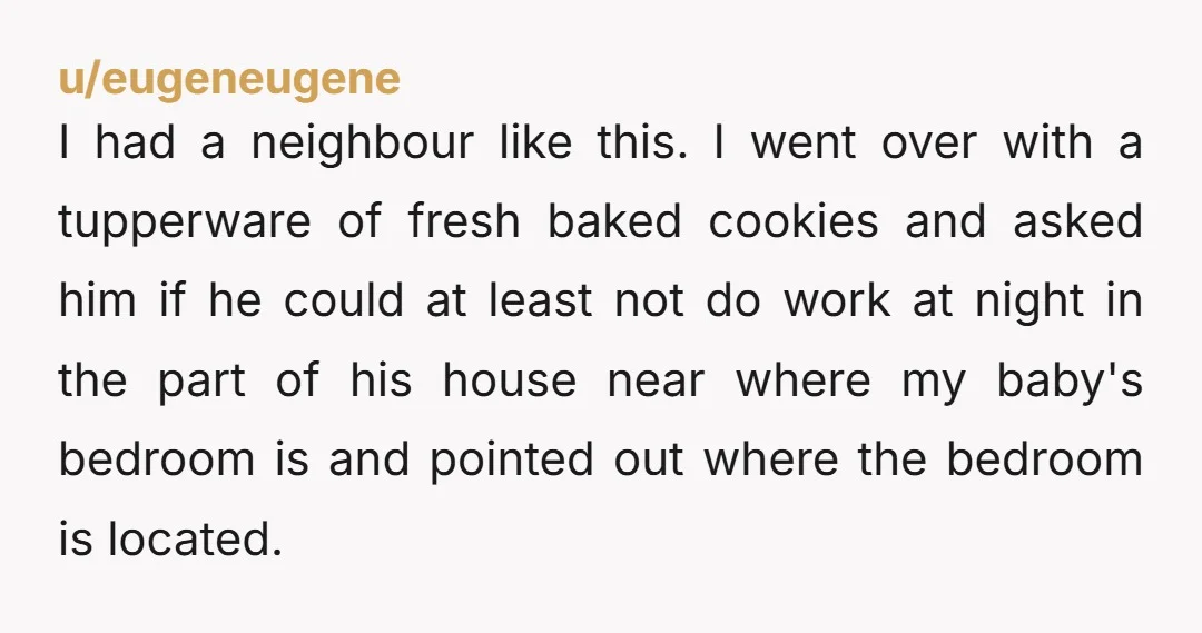 u/eugeneugene I had a neighbour like this. I went over with a tupperware of fresh baked cookies and asked him if he could at least not do work at night...