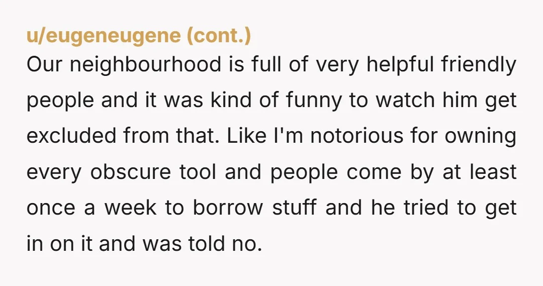 u/Sohn_Jalston_Raul Sounds like your friend is the bad neighbour. I don't understand how he expects to live in that neighbourhood after deliberately pissing off all his neighbours before even moving...