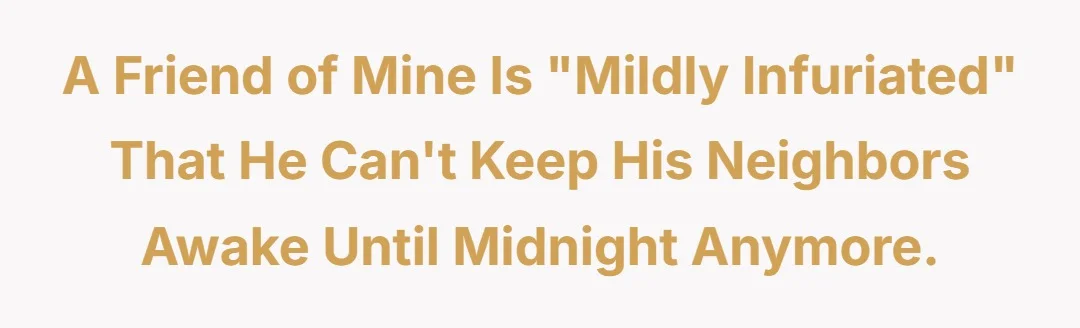 A friend of mine is “mildly infuriated” that he can’t keep his neighbors awake until midnight anymore.