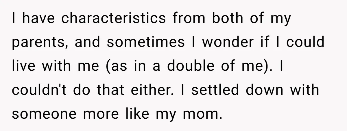 I have characteristics from both of my parents, and sometimes I wonder if I could live with me (as in a double of me). I couldn't do that either. I...