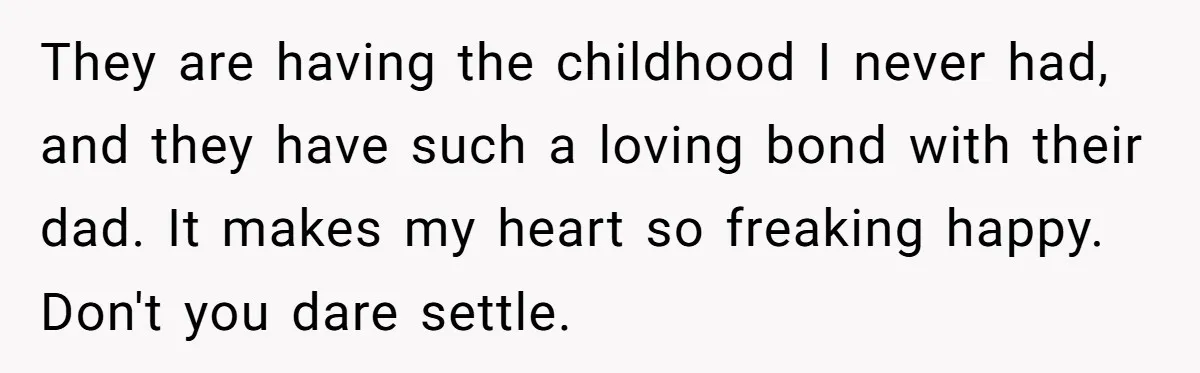 They are having the childhood I never had, and they have such a loving bond with their dad. It makes my heart so freaking happy. Don't you dare settle.
