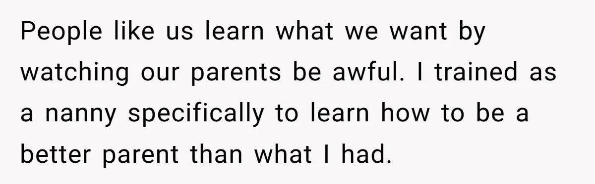 People like us learn what we want by watching our parents be awful. I trained as a nanny specifically to learn how to be a better parent than what I...
