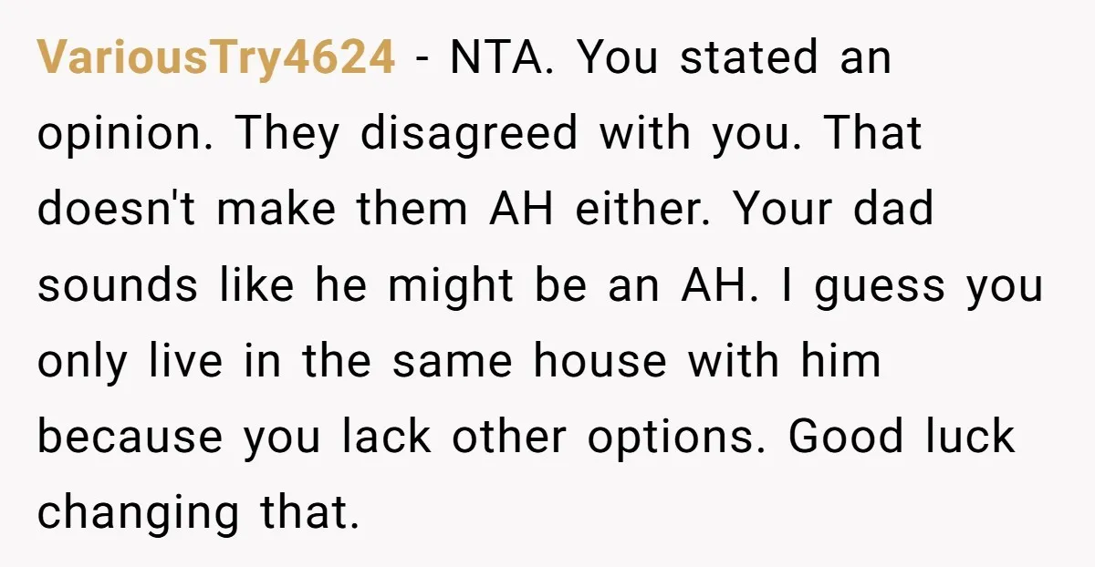 VariousTry4624 − NTA. You stated an opinion. They disagreed with you. That doesn't make them AH either. Your dad sounds like he might be an AH. I guess you only...