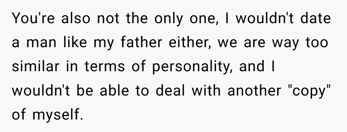 You're also not the only one, I wouldn't date a man like my father either, we are way too similar in terms of personality, and I wouldn't be able to...