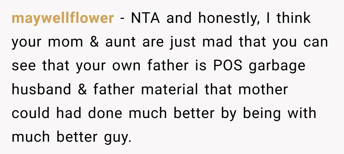 maywellflower − NTA and honestly, I think your mom & aunt are just mad that you can see that your own father is POS garbage husband & father material that...
