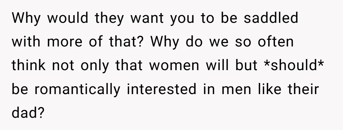 Why would they want you to be saddled with more of that? Why do we so often think not only that women will but *should* be romantically interested in men...