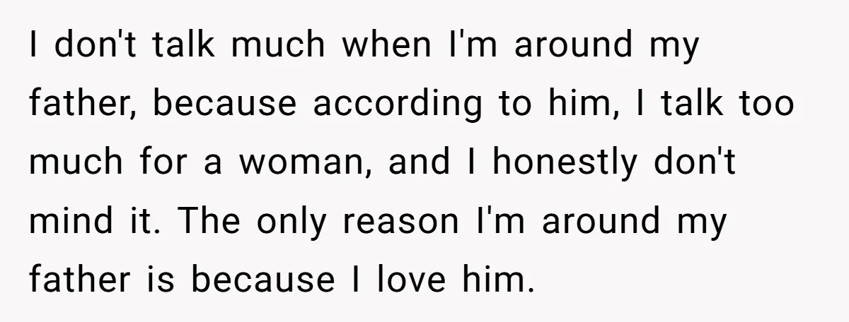 I don't talk much when I'm around my father, because according to him, I talk too much for a woman, and I honestly don't mind it. The only reason I'm...