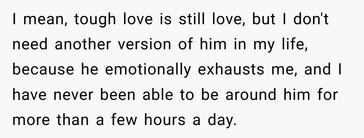 I mean, tough love is still love, but I don't need another version of him in my life, because he emotionally exhausts me, and I have never been able to...