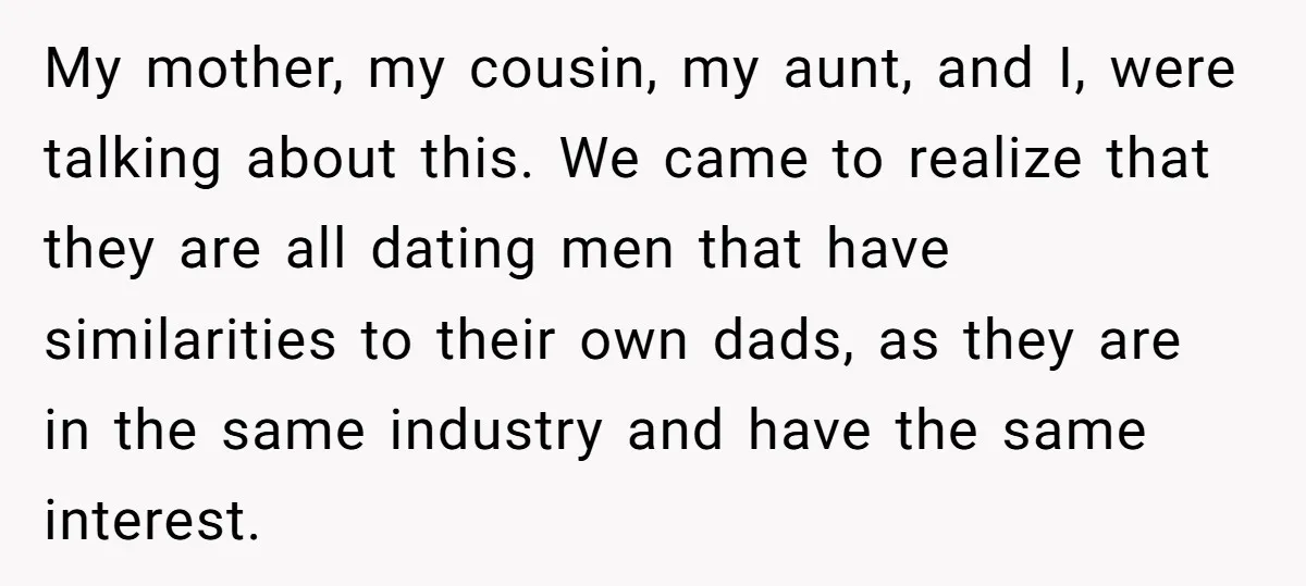 My mother, my cousin, my aunt, and I, were talking about this. We came to realize that they are all dating men that have similarities to their own dads, as...