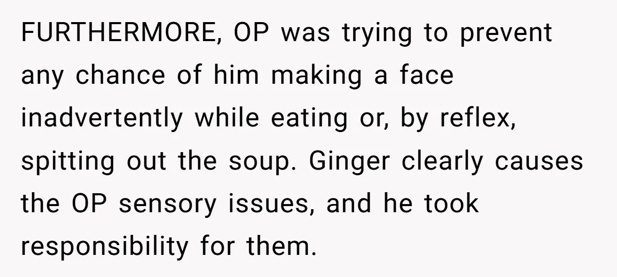 FURTHERMORE, OP was trying to prevent any chance of him making a face inadvertently while eating or, by reflex, spitting out the soup. Ginger clearly causes the OP sensory issues,...