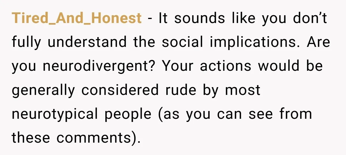 Tired_And_Honest − It sounds like you don’t fully understand the social implications. Are you neurodivergent? Your actions would be generally considered rude by most neurotypical people (as you can see...