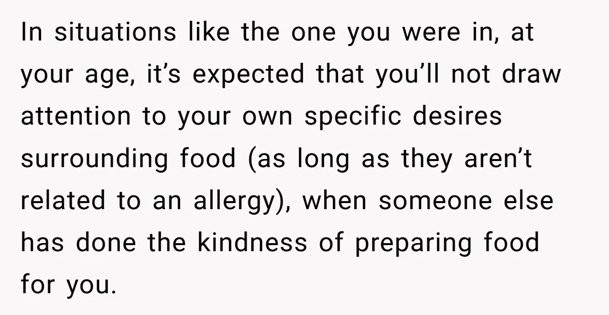 In situations like the one you were in, at your age, it’s expected that you’ll not draw attention to your own specific desires surrounding food (as long as they aren’t...