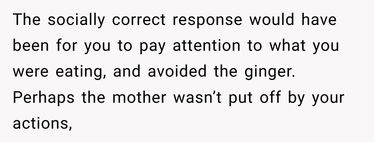 The socially correct response would have been for you to pay attention to what you were eating, and avoided the ginger. Perhaps the mother wasn’t put off by your actions,