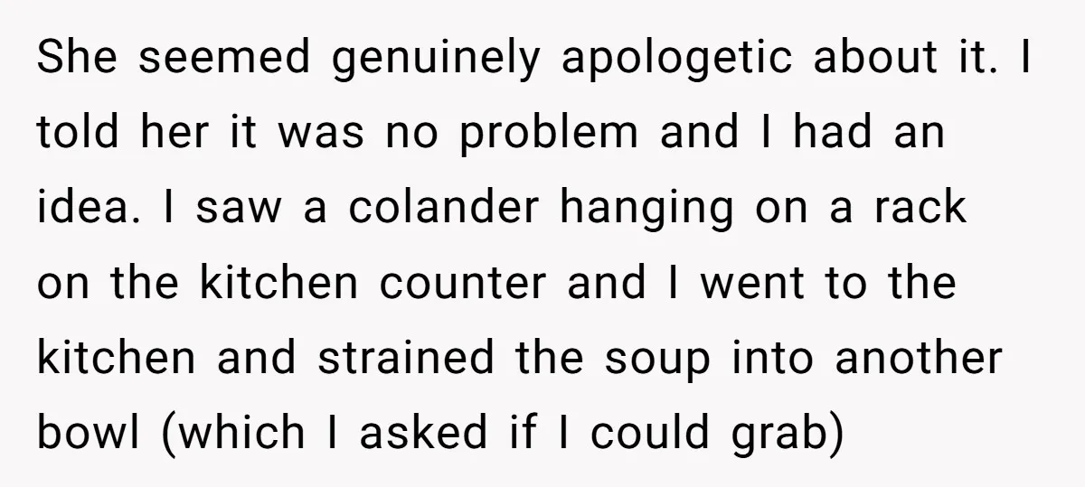 She seemed genuinely apologetic about it. I told her it was no problem and I had an idea. I saw a colander hanging on a rack on the kitchen counter...