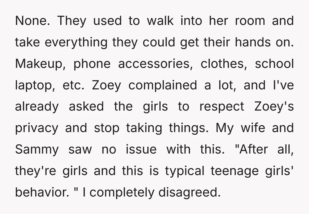 None. They used to walk into her room and take everything they could get their hands on. Makeup, phone accessories, clothes, school laptop, etc. Zoey complained a lot, and I've...