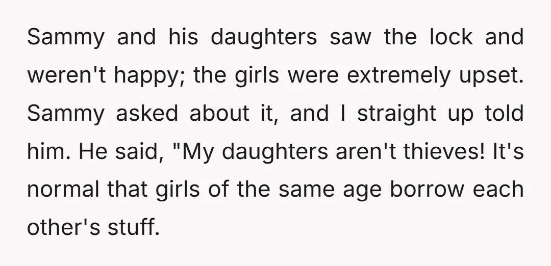 Sammy and his daughters saw the lock and weren't happy; the girls were extremely upset. Sammy asked about it, and I straight up told him. He said, "My daughters aren't...