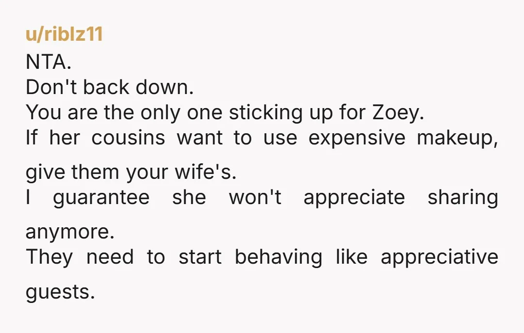 u/riblz11 NTA. Don't back down. You are the only one sticking up for Zoey. If her cousins want to use expensive makeup, give them your wife's. I guarantee she won't...
