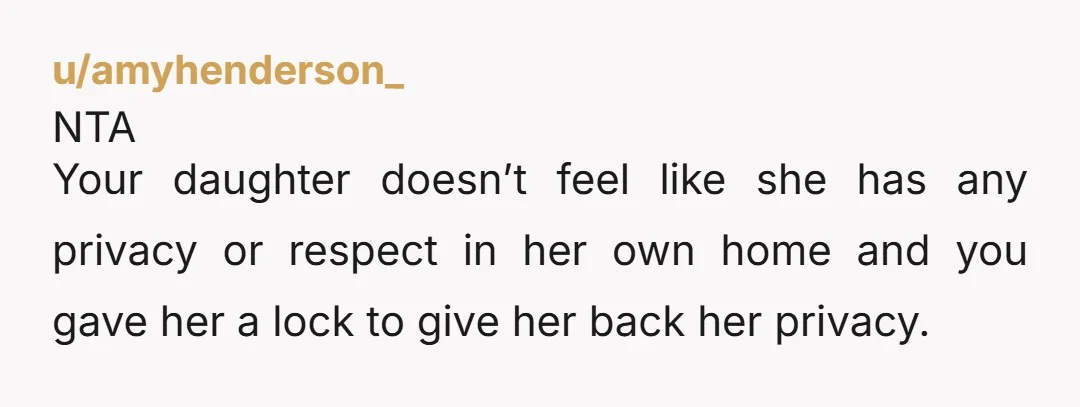 u/amyhenderson_ NTA Your daughter doesn’t feel like she has any privacy or respect in her own home and you gave her a lock to give her back her privacy. You...