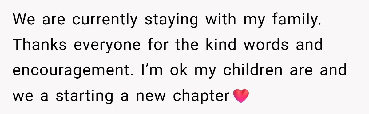 We are currently staying with my family. Thanks everyone for the kind words and encouragement. I’m ok my children are and we a starting a new chapter❤️