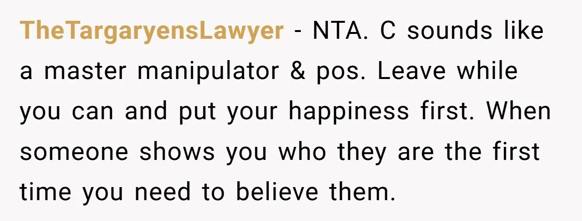 TheTargaryensLawyer − NTA. C sounds like a master manipulator & pos. Leave while you can and put your happiness first. When someone shows you who they are the first time...