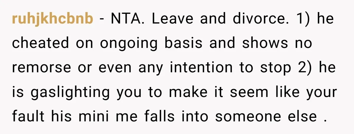 ruhjkhcbnb − NTA. Leave and divorce. 1) he cheated on ongoing basis and shows no remorse or even any intention to stop 2) he is gaslighting you to make it...