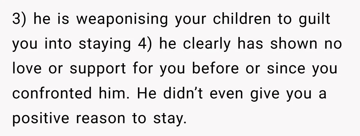 3) he is weaponising your children to guilt you into staying 4) he clearly has shown no love or support for you before or since you confronted him. He didn’t...