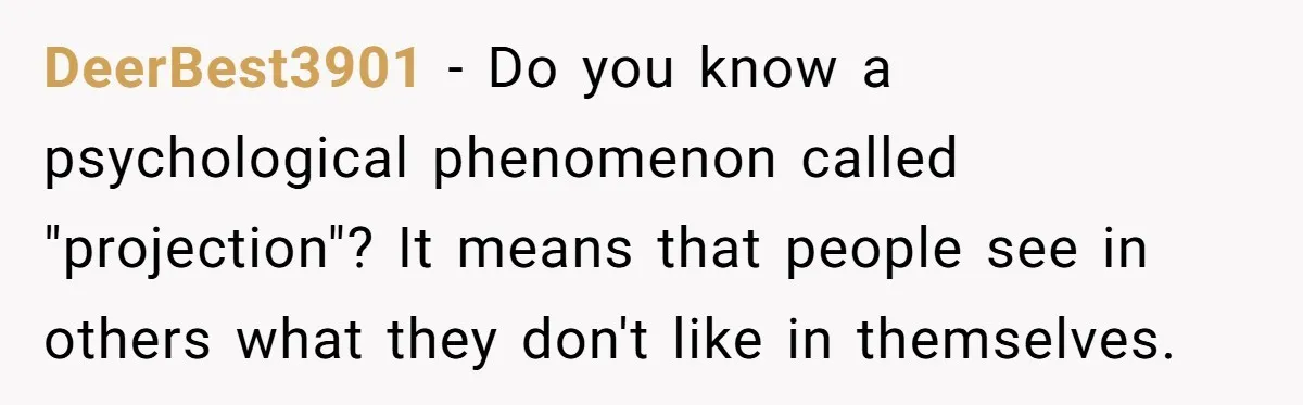 DeerBest3901 − Do you know a psychological phenomenon called "projection"? It means that people see in others what they don't like in themselves.