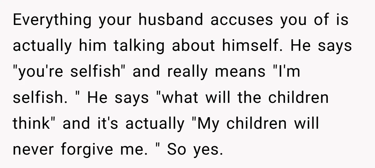 Everything your husband accuses you of is actually him talking about himself. He says "you're selfish" and really means "I'm selfish. " He says "what will the children think" and...