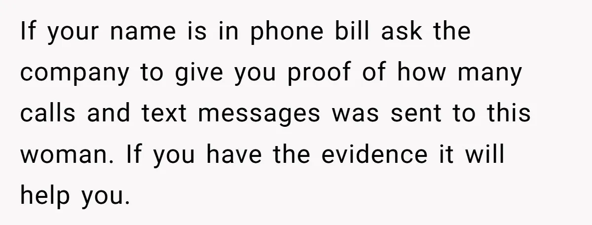 If your name is in phone bill ask the company to give you proof of how many calls and text messages was sent to this woman. If you have the...