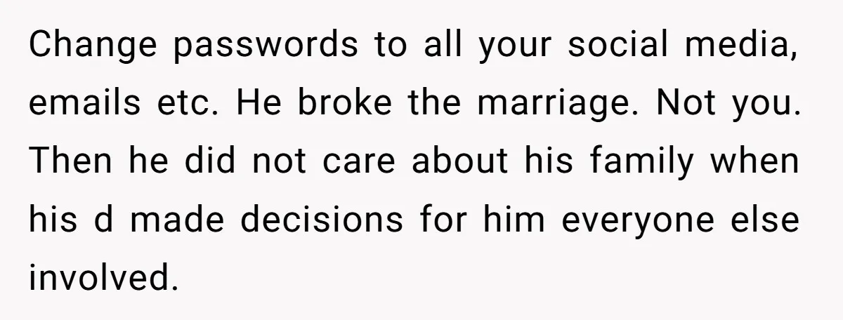 Change passwords to all your social media, emails etc. He broke the marriage. Not you. Then he did not care about his family when his d made decisions for him...