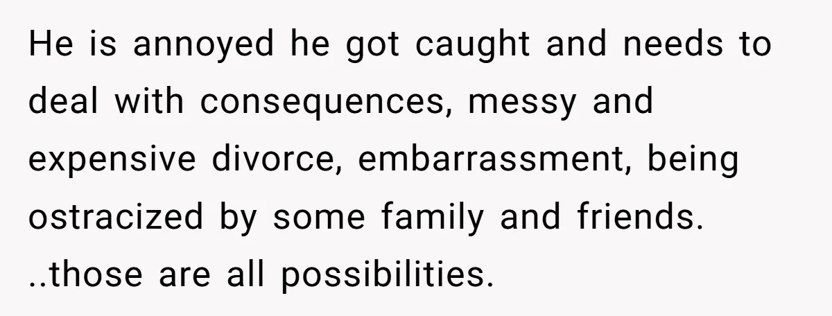 He is annoyed he got caught and needs to deal with consequences, messy and expensive divorce, embarrassment, being ostracized by some family and friends. ..those are all possibilities.