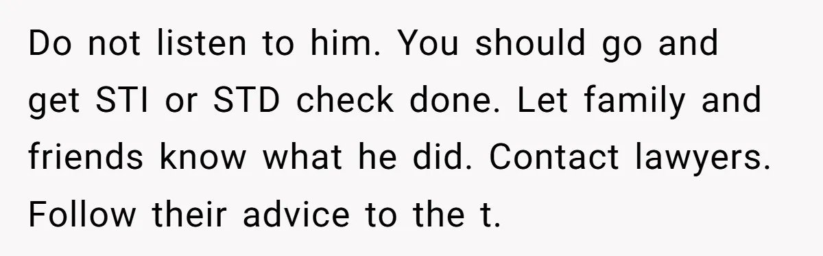 Do not listen to him. You should go and get STI or STD check done. Let family and friends know what he did. Contact lawyers. Follow their advice to the...