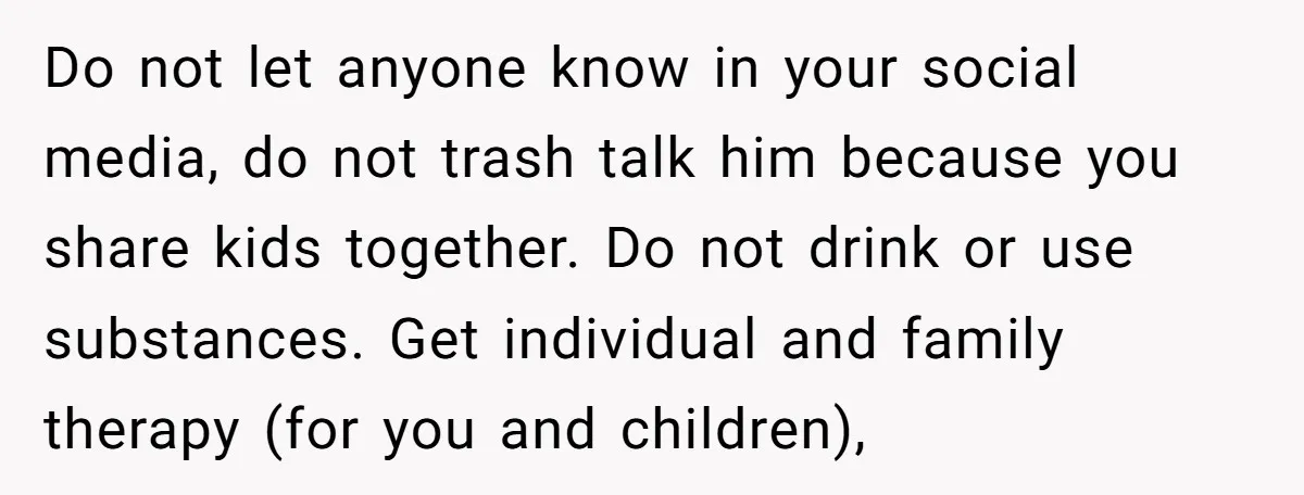 Do not let anyone know in your social media, do not trash talk him because you share kids together. Do not drink or use substances. Get individual and family therapy...