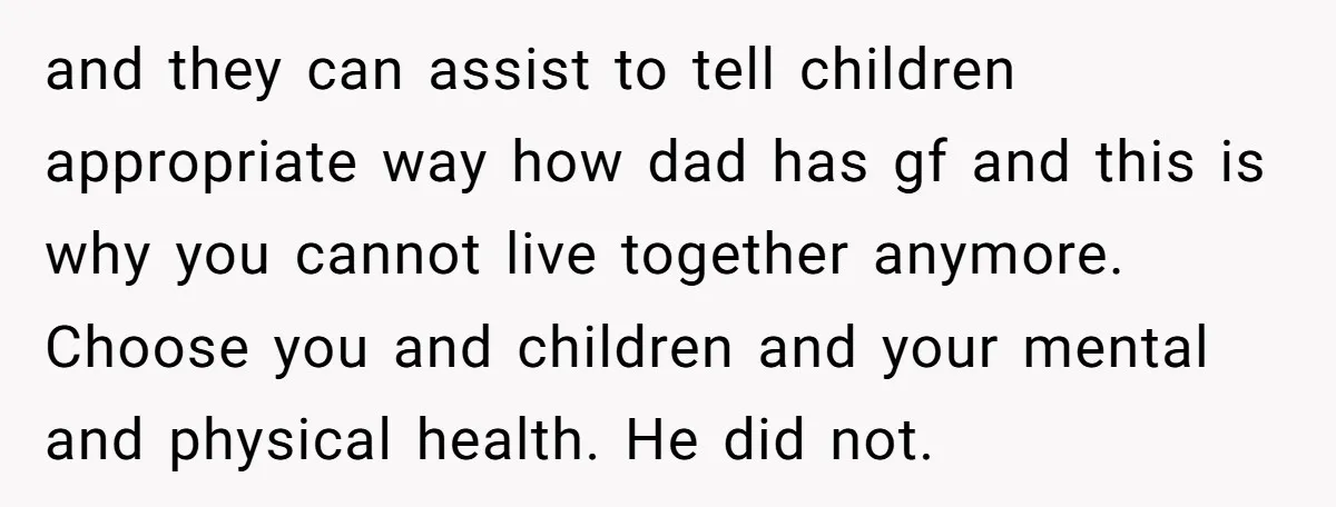 and they can assist to tell children appropriate way how dad has gf and this is why you cannot live together anymore. Choose you and children and your mental and...