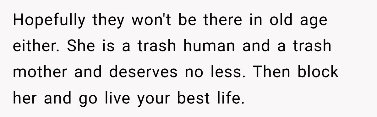 Hopefully they won't be there in old age either. She is a trash human and a trash mother and deserves no less. Then block her and go live your best...