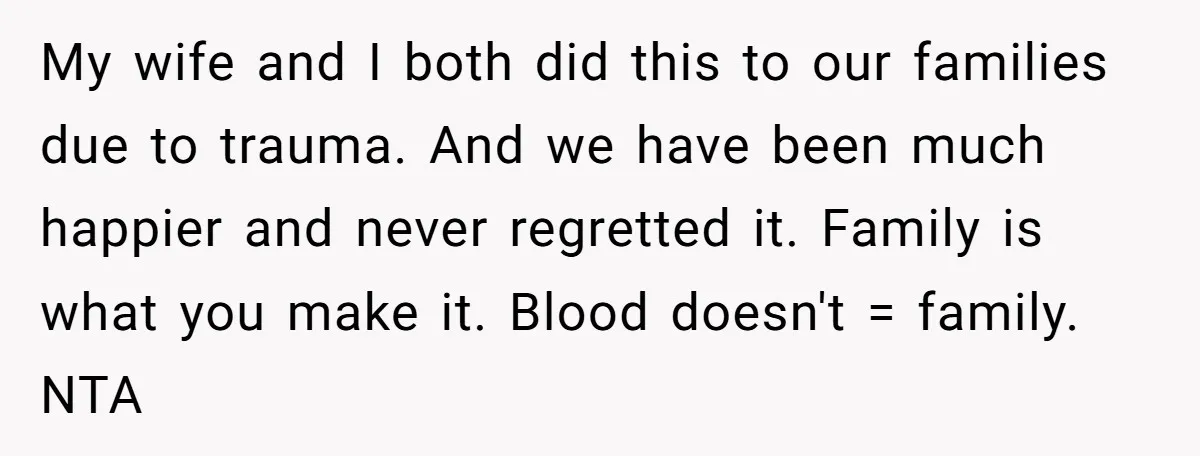 My wife and I both did this to our families due to trauma. And we have been much happier and never regretted it. Family is what you make it. Blood...