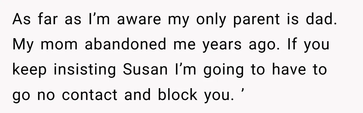 As far as I’m aware my only parent is dad. My mom abandoned me years ago. If you keep insisting Susan I’m going to have to go no contact and...