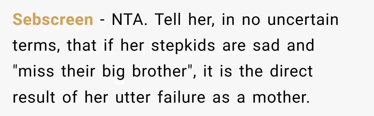 Sebscreen − NTA. Tell her, in no uncertain terms, that if her stepkids are sad and "miss their big brother", it is the direct result of her utter failure as...