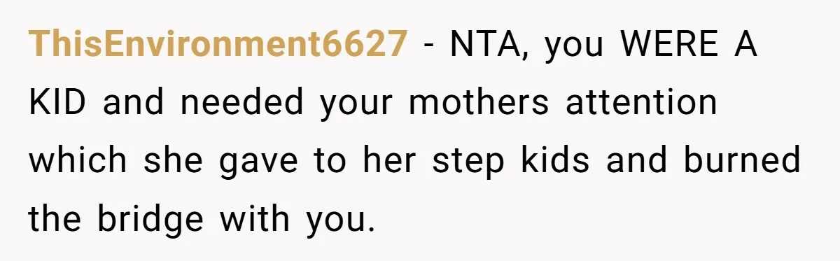 ThisEnvironment6627 − NTA, you WERE A KID and needed your mothers attention which she gave to her step kids and burned the bridge with you.