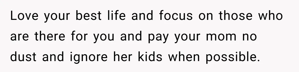 Love your best life and focus on those who are there for you and pay your mom no dust and ignore her kids when possible.