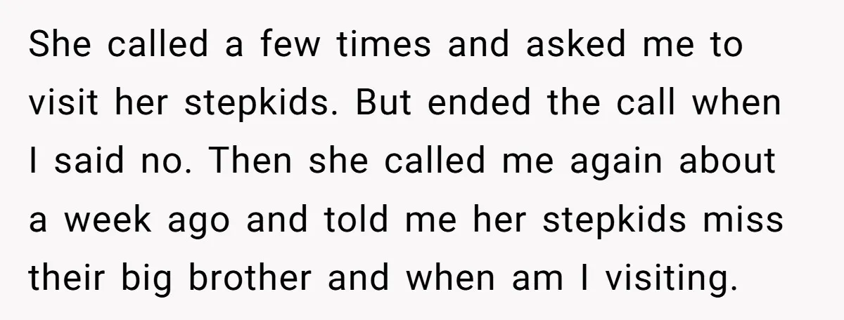 She called a few times and asked me to visit her stepkids. But ended the call when I said no. Then she called me again about a week ago and...