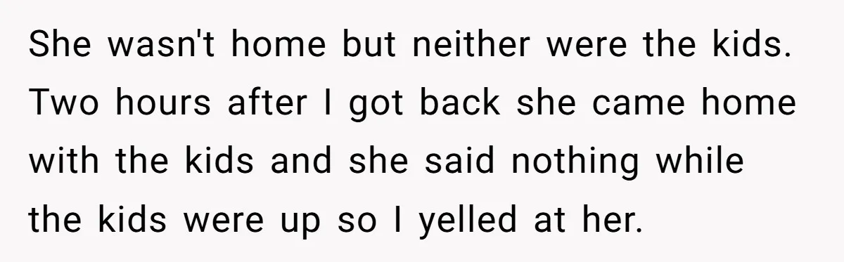 She wasn't home but neither were the kids. Two hours after I got back she came home with the kids and she said nothing while the kids were up so...