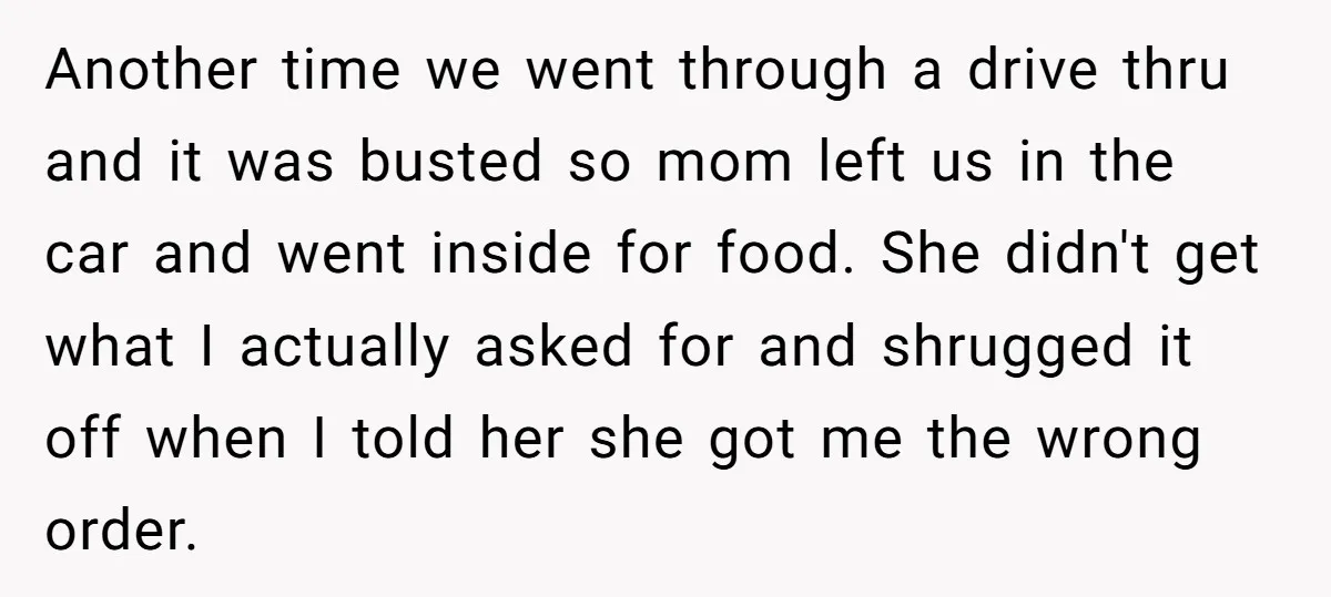 Another time we went through a drive thru and it was busted so mom left us in the car and went inside for food. She didn't get what I actually...