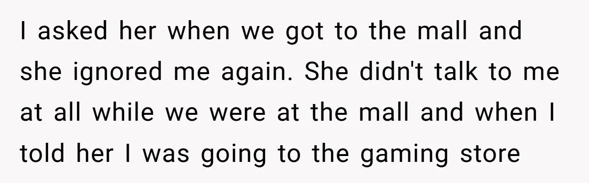 I asked her when we got to the mall and she ignored me again. She didn't talk to me at all while we were at the mall and when I...