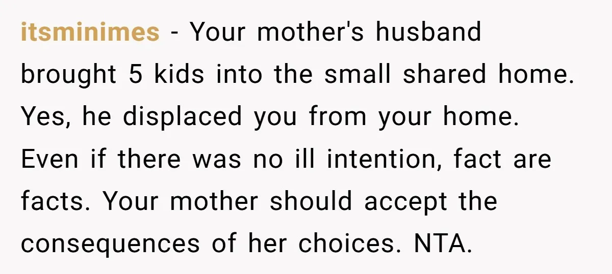 itsminimes − Your mother's husband brought 5 kids into the small shared home. Yes, he displaced you from your home. Even if there was no ill intention, fact are facts....