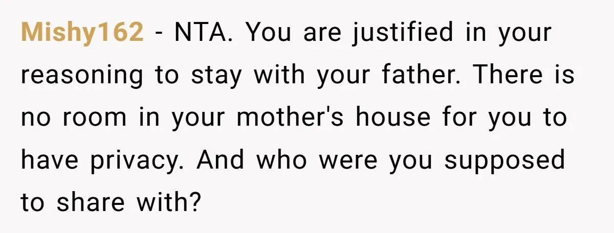 Mishy162 − NTA. You are justified in your reasoning to stay with your father. There is no room in your mother's house for you to have privacy. And who were...