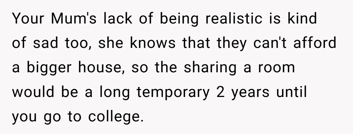 Your Mum's lack of being realistic is kind of sad too, she knows that they can't afford a bigger house, so the sharing a room would be a long temporary...
