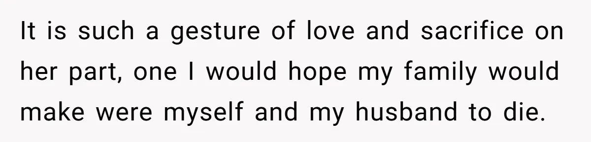 It is such a gesture of love and sacrifice on her part, one I would hope my family would make were myself and my husband to die.