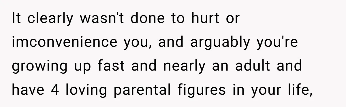 It clearly wasn't done to hurt or imconvenience you, and arguably you're growing up fast and nearly an adult and have 4 loving parental figures in your life,