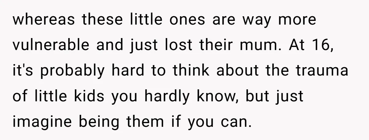 whereas these little ones are way more vulnerable and just lost their mum. At 16, it's probably hard to think about the trauma of little kids you hardly know, but...